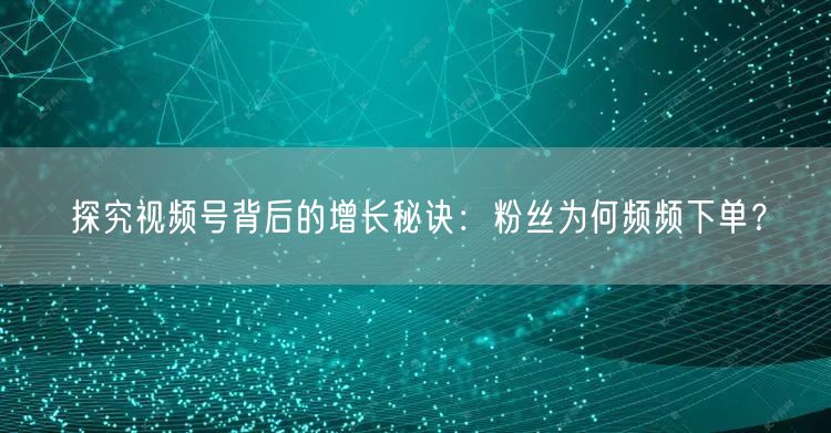 探究视频号背后的增长秘诀：粉丝为何频频下单？