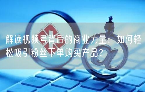 解读视频号背后的商业力量：如何轻松吸引粉丝下单购买产品？
