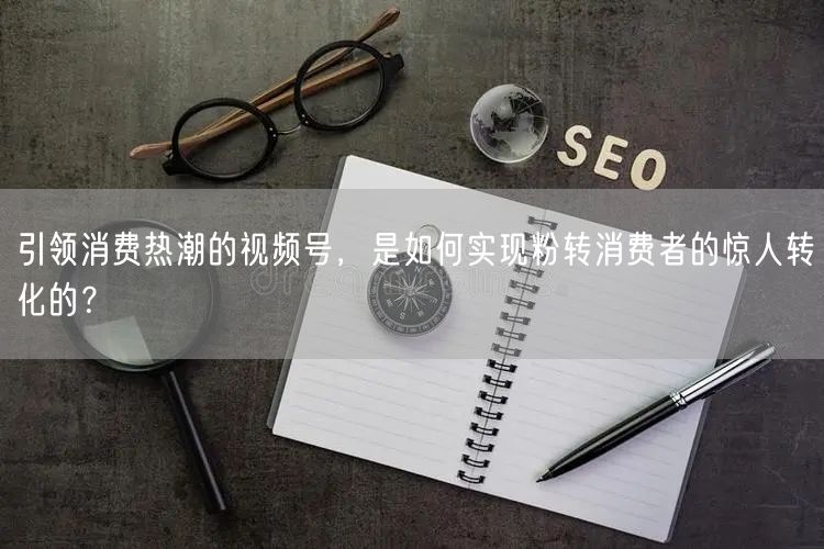 引领消费热潮的视频号，是如何实现粉转消费者的惊人转化的？