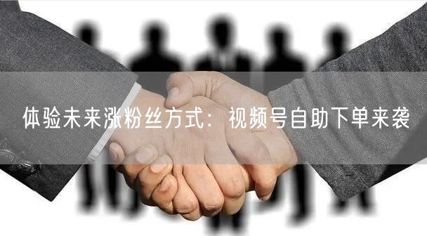 体验未来涨粉丝方式：视频号自助下单来袭