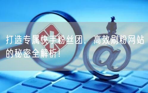 打造专属快手粉丝团，高效刷粉网站的秘密全解析！