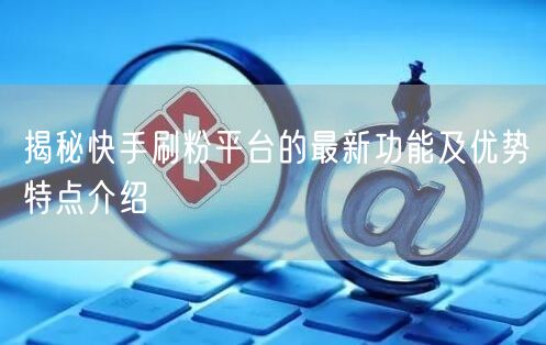 揭秘快手刷粉平台的最新功能及优势特点介绍
