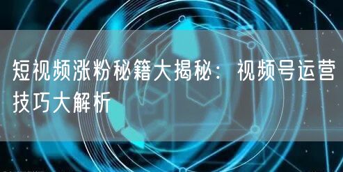 短视频涨粉秘籍大揭秘：视频号运营技巧大解析