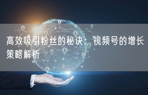 高效吸引粉丝的秘诀：视频号的增长策略解析