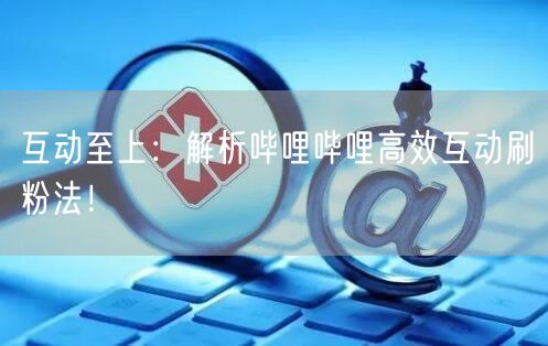 互动至上：解析哔哩哔哩高效互动刷粉法！