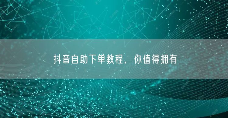 抖音自助下单教程，你值得拥有
