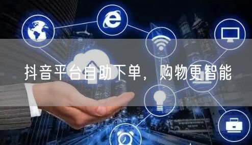 抖音平台自助下单，购物更智能
