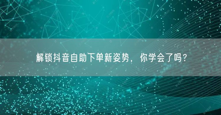 解锁抖音自助下单新姿势，你学会了吗？