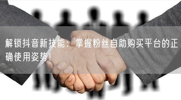 解锁抖音新技能：掌握粉丝自助购买平台的正确使用姿势！