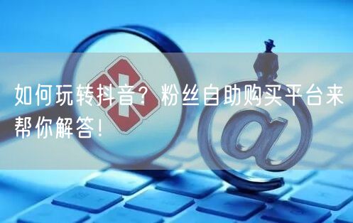 如何玩转抖音？粉丝自助购买平台来帮你解答！