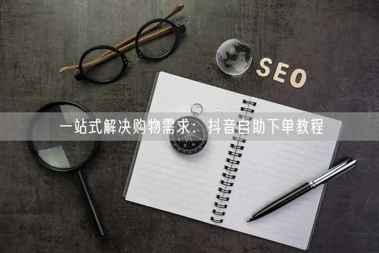 一站式解决购物需求：抖音自助下单教程