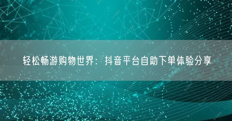 轻松畅游购物世界：抖音平台自助下单体验分享