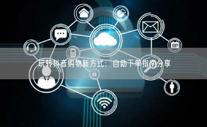 玩转抖音购物新方式：自助下单指南分享