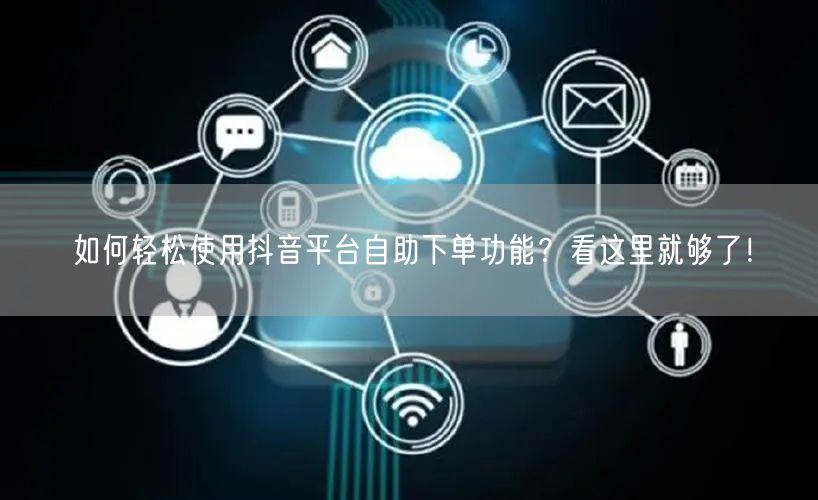 如何轻松使用抖音平台自助下单功能？看这里就够了！
