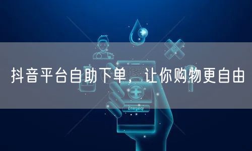 抖音平台自助下单，让你购物更自由