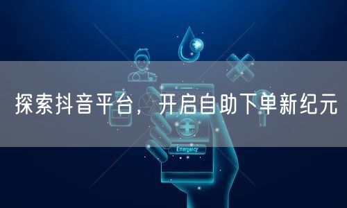 探索抖音平台，开启自助下单新纪元