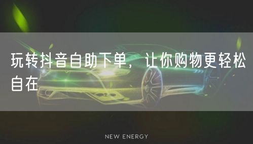 玩转抖音自助下单，让你购物更轻松自在