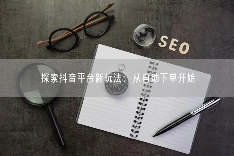 探索抖音平台新玩法：从自助下单开始